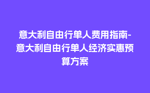 意大利自由行单人费用指南-意大利自由行单人经济实惠预算方案