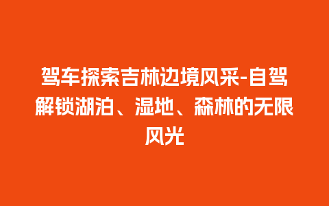 驾车探索吉林边境风采-自驾解锁湖泊、湿地、森林的无限风光