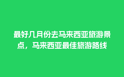 最好几月份去马来西亚旅游景点，马来西亚最佳旅游路线