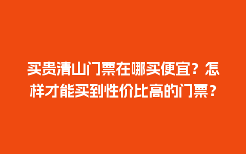 买贵清山门票在哪买便宜？怎样才能买到性价比高的门票？