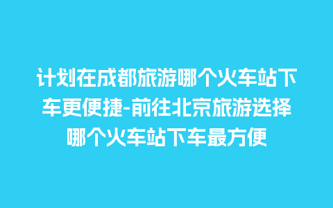 计划在成都旅游哪个火车站下车更便捷-前往北京旅游选择哪个火车站下车最方便