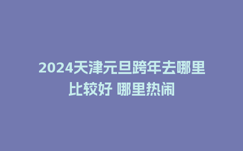 2024天津元旦跨年去哪里比较好 哪里热闹