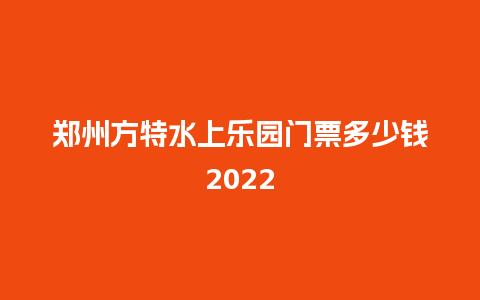 郑州方特水上乐园门票多少钱2022