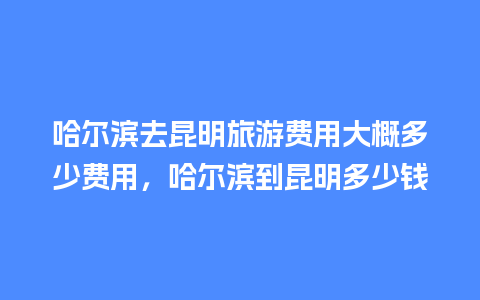 哈尔滨去昆明旅游费用大概多少费用，哈尔滨到昆明多少钱