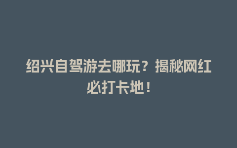 绍兴自驾游去哪玩？揭秘网红必打卡地！