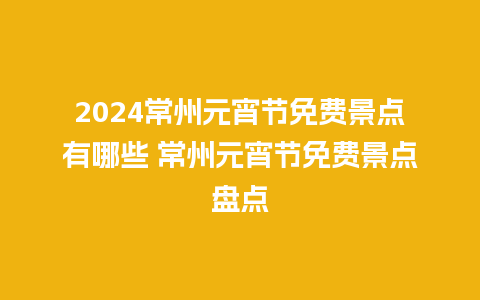 2024常州元宵节免费景点有哪些 常州元宵节免费景点盘点