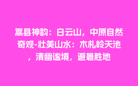 嵩县神韵：白云山，中原自然奇观-壮美山水：木札岭天池，清幽谧境，避暑胜地