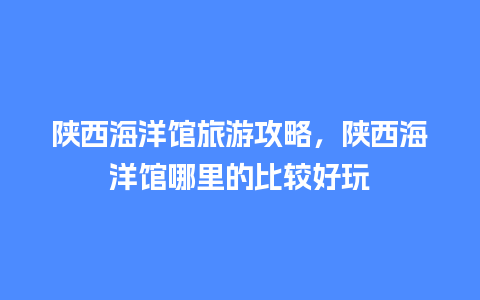 陕西海洋馆旅游攻略，陕西海洋馆哪里的比较好玩