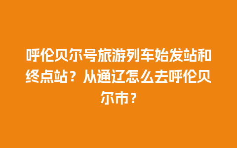 呼伦贝尔号旅游列车始发站和终点站？从通辽怎么去呼伦贝尔市？