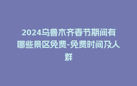 2024乌鲁木齐春节期间有哪些景区免费-免费时间及人群