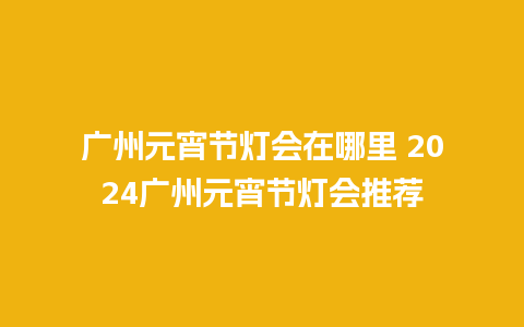 广州元宵节灯会在哪里 2024广州元宵节灯会推荐