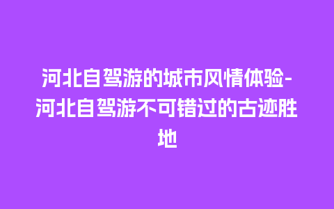 河北自驾游的城市风情体验-河北自驾游不可错过的古迹胜地