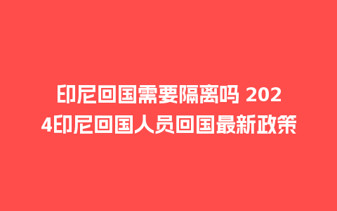 印尼回国需要隔离吗 2024印尼回国人员回国最新政策