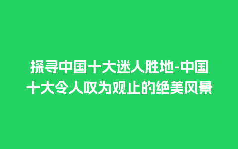 探寻中国十大迷人胜地-中国十大令人叹为观止的绝美风景