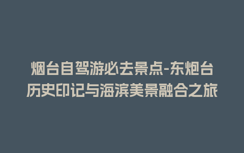 烟台自驾游必去景点-东炮台历史印记与海滨美景融合之旅