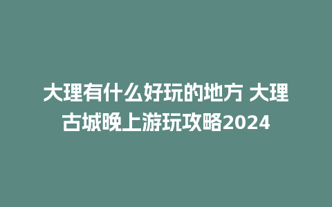 大理有什么好玩的地方 大理古城晚上游玩攻略2024