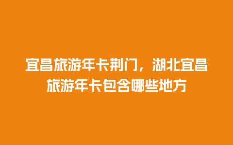 宜昌旅游年卡荆门，湖北宜昌旅游年卡包含哪些地方