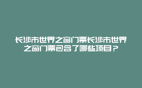 长沙市世界之窗门票长沙市世界之窗门票包含了哪些项目？