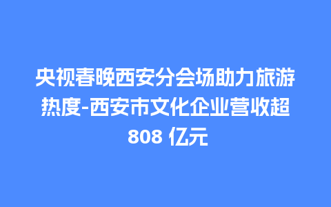 央视春晚西安分会场助力旅游热度-西安市文化企业营收超 808 亿元