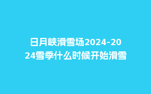 日月峡滑雪场2024雪季什么时候开始滑雪