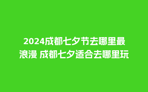 2024成都七夕节去哪里最浪漫 成都七夕适合去哪里玩