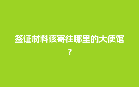 签证材料该寄往哪里的大使馆？