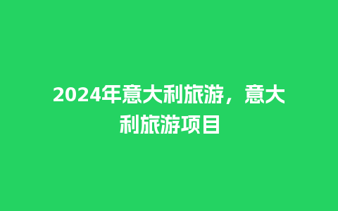 2024年意大利旅游，意大利旅游项目