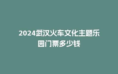 2024武汉火车文化主题乐园门票多少钱