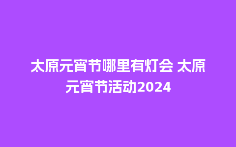 太原元宵节哪里有灯会 太原元宵节活动2024