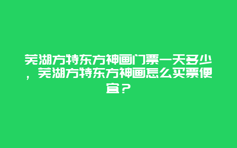 芜湖方特东方神画门票一天多少，芜湖方特东方神画怎么买票便宜？