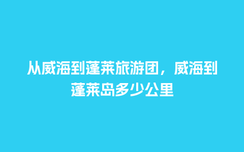 从威海到蓬莱旅游团，威海到蓬莱岛多少公里