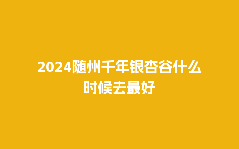 2024随州千年银杏谷什么时候去最好