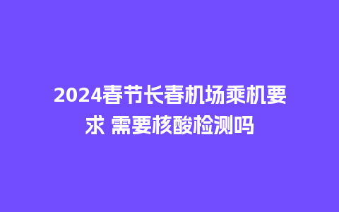 2024春节长春机场乘机要求 需要核酸检测吗