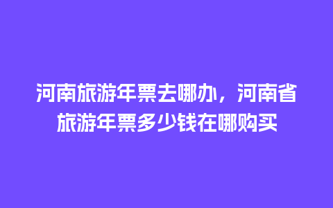 河南旅游年票去哪办，河南省旅游年票多少钱在哪购买