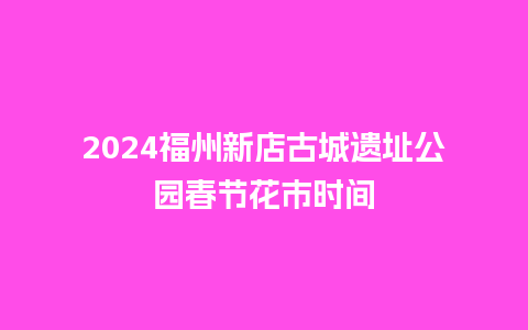 2024福州新店古城遗址公园春节花市时间