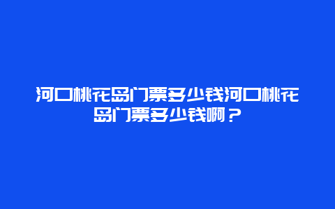 河口桃花岛门票多少钱河口桃花岛门票多少钱啊？