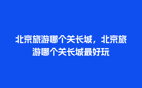 北京旅游哪个关长城，北京旅游哪个关长城最好玩