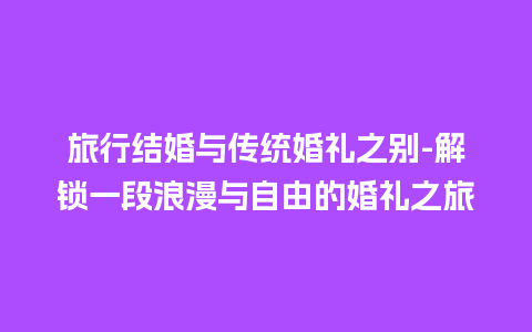 旅行结婚与传统婚礼之别-解锁一段浪漫与自由的婚礼之旅