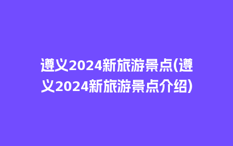 遵义2024新旅游景点(遵义2024新旅游景点介绍)