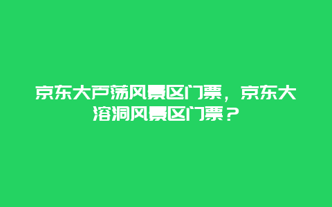 京东大芦荡风景区门票，京东大溶洞风景区门票？