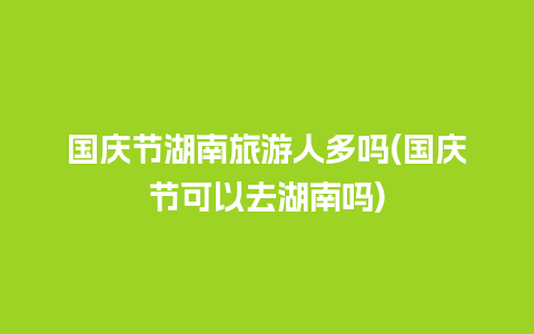 国庆节湖南旅游人多吗(国庆节可以去湖南吗)