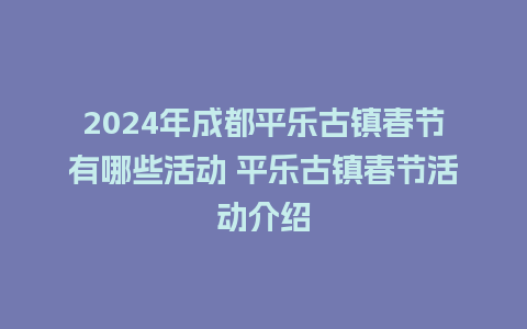 2024年成都平乐古镇春节有哪些活动 平乐古镇春节活动介绍