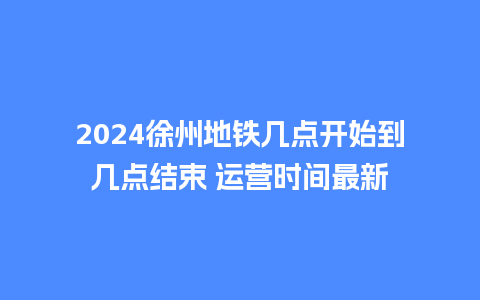 2024徐州地铁几点开始到几点结束 运营时间最新