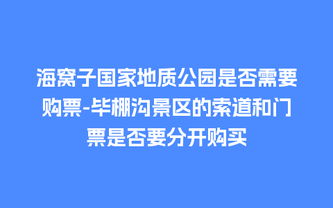 海窝子国家地质公园是否需要购票-毕棚沟景区的索道和门票是否要分开购买