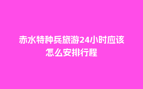 赤水特种兵旅游24小时应该怎么安排行程