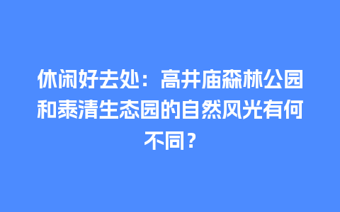 休闲好去处：高井庙森林公园和泰清生态园的自然风光有何不同？