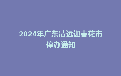 2024年广东清远迎春花市停办通知