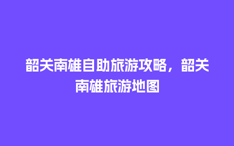 韶关南雄自助旅游攻略，韶关南雄旅游地图