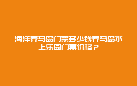 海洋养马岛门票多少钱养马岛水上乐园门票价格？