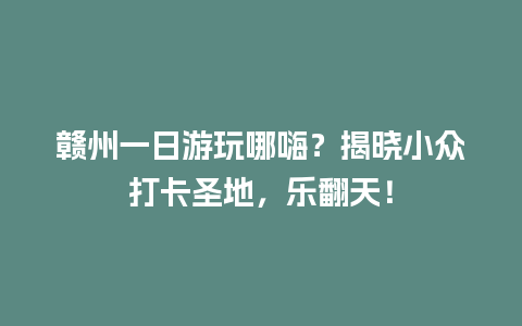 赣州一日游玩哪嗨？揭晓小众打卡圣地，乐翻天！